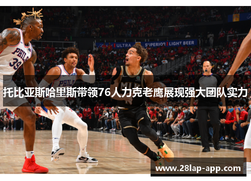 托比亚斯哈里斯带领76人力克老鹰展现强大团队实力