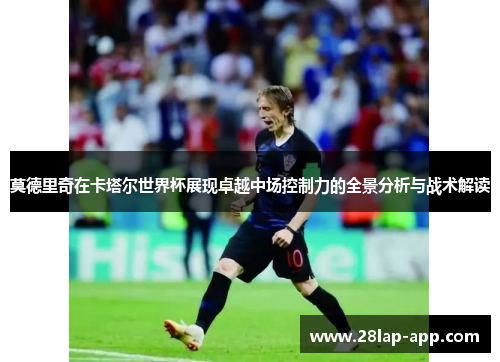 莫德里奇在卡塔尔世界杯展现卓越中场控制力的全景分析与战术解读