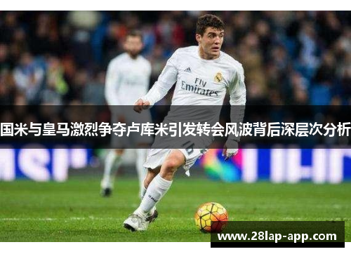国米与皇马激烈争夺卢库米引发转会风波背后深层次分析