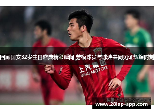 回顾国安32岁生日盛典精彩瞬间 劳模球员与球迷共同见证辉煌时刻